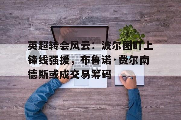 关于英超转会风云：波尔图盯上锋线强援，布鲁诺·费尔南德斯或成交易筹码的信息